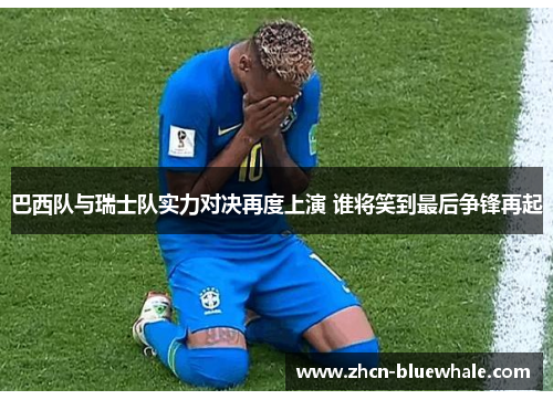 巴西队与瑞士队实力对决再度上演 谁将笑到最后争锋再起