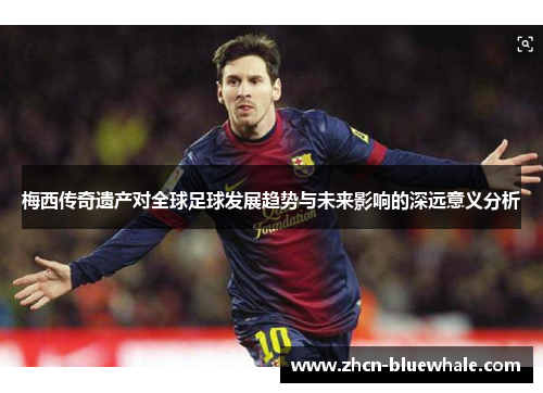 梅西传奇遗产对全球足球发展趋势与未来影响的深远意义分析