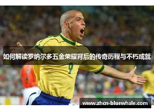 如何解读罗纳尔多五金荣耀背后的传奇历程与不朽成就