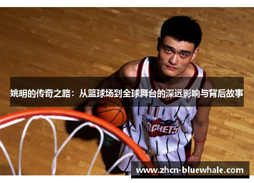 姚明的传奇之路：从篮球场到全球舞台的深远影响与背后故事