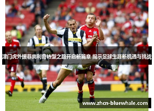 津门虎外援菲奥利奇转型之路开启新篇章 揭示足球生涯新机遇与挑战