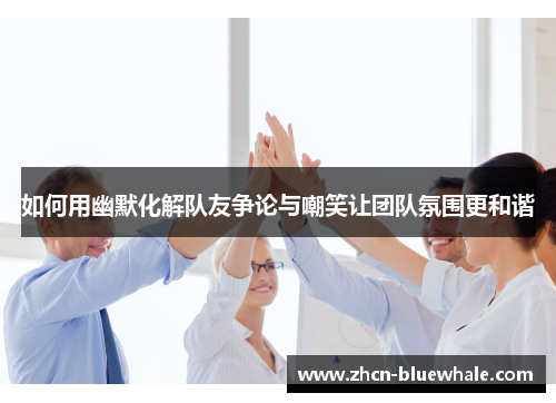 如何用幽默化解队友争论与嘲笑让团队氛围更和谐