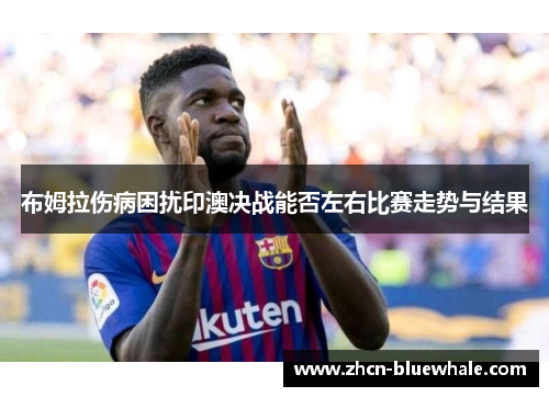 布姆拉伤病困扰印澳决战能否左右比赛走势与结果