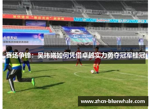 赛场争锋：吴玮曦如何凭借卓越实力勇夺冠军桂冠