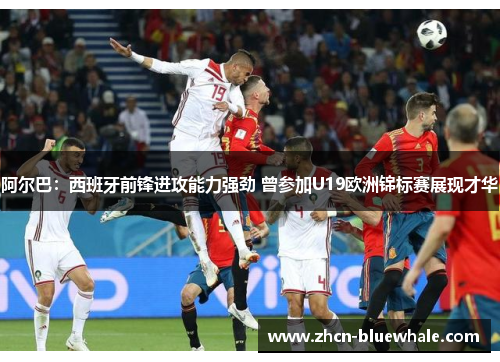 阿尔巴：西班牙前锋进攻能力强劲 曾参加U19欧洲锦标赛展现才华